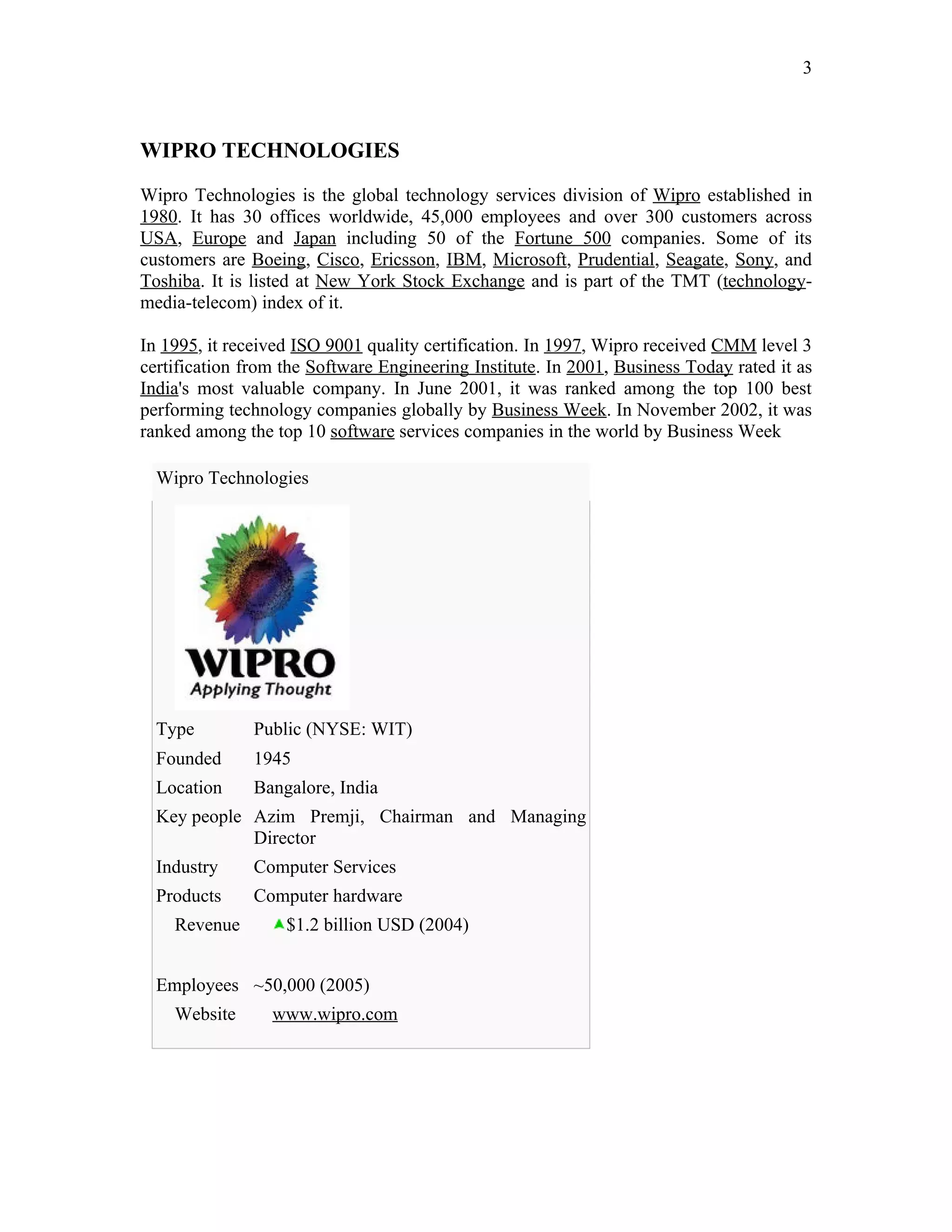 3



WIPRO TECHNOLOGIES

Wipro Technologies is the global technology services division of Wipro established in
1980. It has 30 offices worldwide, 45,000 employees and over 300 customers across
USA, Europe and Japan including 50 of the Fortune 500 companies. Some of its
customers are Boeing, Cisco, Ericsson, IBM, Microsoft, Prudential, Seagate, Sony, and
Toshiba. It is listed at New York Stock Exchange and is part of the TMT (technology-
media-telecom) index of it.

In 1995, it received ISO 9001 quality certification. In 1997, Wipro received CMM level 3
certification from the Software Engineering Institute. In 2001, Business Today rated it as
India's most valuable company. In June 2001, it was ranked among the top 100 best
performing technology companies globally by Business Week. In November 2002, it was
ranked among the top 10 software services companies in the world by Business Week

  Wipro Technologies




  Type         Public (NYSE: WIT)
  Founded      1945
  Location     Bangalore, India
  Key people Azim Premji, Chairman and Managing
             Director
  Industry     Computer Services
  Products     Computer hardware
    Revenue        $1.2 billion USD (2004)


  Employees ~50,000 (2005)
    Website      www.wipro.com
 