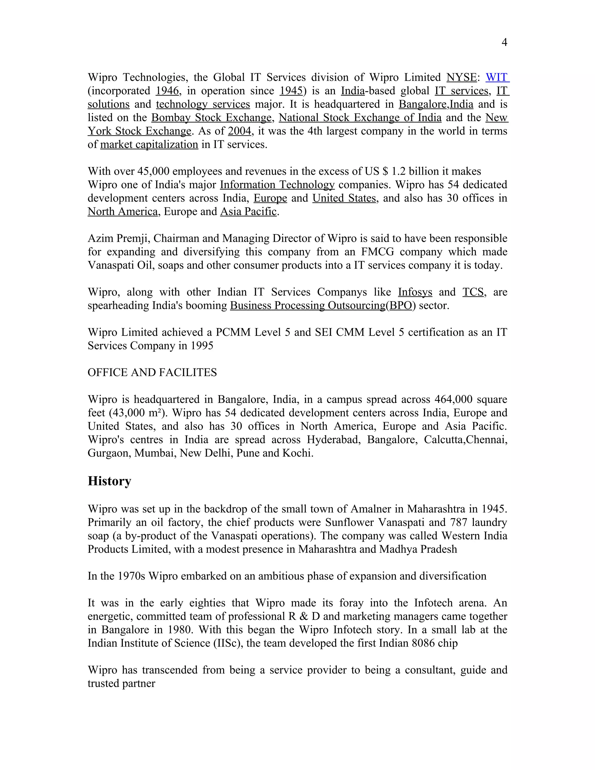 4

Wipro Technologies, the Global IT Services division of Wipro Limited NYSE: WIT
(incorporated 1946, in operation since 1945) is an India-based global IT services, IT
solutions and technology services major. It is headquartered in Bangalore,India and is
listed on the Bombay Stock Exchange, National Stock Exchange of India and the New
York Stock Exchange. As of 2004, it was the 4th largest company in the world in terms
of market capitalization in IT services.

With over 45,000 employees and revenues in the excess of US $ 1.2 billion it makes
Wipro one of India's major Information Technology companies. Wipro has 54 dedicated
development centers across India, Europe and United States, and also has 30 offices in
North America, Europe and Asia Pacific.

Azim Premji, Chairman and Managing Director of Wipro is said to have been responsible
for expanding and diversifying this company from an FMCG company which made
Vanaspati Oil, soaps and other consumer products into a IT services company it is today.

Wipro, along with other Indian IT Services Companys like Infosys and TCS, are
spearheading India's booming Business Processing Outsourcing(BPO) sector.

Wipro Limited achieved a PCMM Level 5 and SEI CMM Level 5 certification as an IT
Services Company in 1995

OFFICE AND FACILITES

Wipro is headquartered in Bangalore, India, in a campus spread across 464,000 square
feet (43,000 m²). Wipro has 54 dedicated development centers across India, Europe and
United States, and also has 30 offices in North America, Europe and Asia Pacific.
Wipro's centres in India are spread across Hyderabad, Bangalore, Calcutta,Chennai,
Gurgaon, Mumbai, New Delhi, Pune and Kochi.

History

Wipro was set up in the backdrop of the small town of Amalner in Maharashtra in 1945.
Primarily an oil factory, the chief products were Sunflower Vanaspati and 787 laundry
soap (a by-product of the Vanaspati operations). The company was called Western India
Products Limited, with a modest presence in Maharashtra and Madhya Pradesh

In the 1970s Wipro embarked on an ambitious phase of expansion and diversification

It was in the early eighties that Wipro made its foray into the Infotech arena. An
energetic, committed team of professional R & D and marketing managers came together
in Bangalore in 1980. With this began the Wipro Infotech story. In a small lab at the
Indian Institute of Science (IISc), the team developed the first Indian 8086 chip

Wipro has transcended from being a service provider to being a consultant, guide and
trusted partner
 