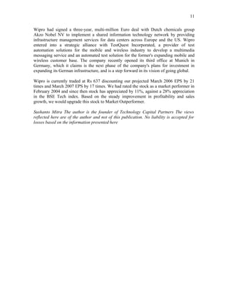 11

Wipro had signed a three-year, multi-million Euro deal with Dutch chemicals group
Akzo Nobel NV to implement a shared information technology network by providing
infrastructure management services for data centers across Europe and the US. Wipro
entered into a strategic alliance with TestQuest Incorporated, a provider of test
automation solutions for the mobile and wireless industry to develop a multimedia
messaging service and an automated test solution for the former's expanding mobile and
wireless customer base. The company recently opened its third office at Munich in
Germany, which it claims is the next phase of the company's plans for investment in
expanding its German infrastructure, and is a step forward in its vision of going global.

Wipro is currently traded at Rs 637 discounting our projected March 2006 EPS by 21
times and March 2007 EPS by 17 times. We had rated the stock as a market performer in
February 2004 and since then stock has appreciated by 11%, against a 28% appreciation
in the BSE Tech index. Based on the steady improvement in profitability and sales
growth, we would upgrade this stock to Market Outperformer.

Sushanto Mitra The author is the founder of Technology Capital Partners The views
reflected here are of the author and not of this publication. No liability is accepted for
losses based on the information presented here
 