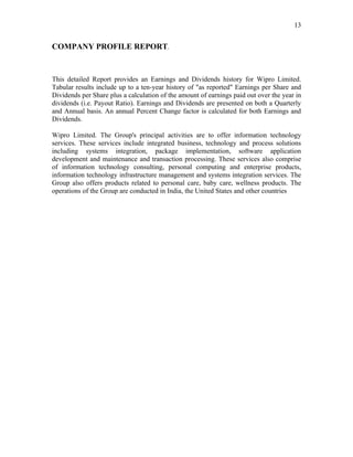 13


COMPANY PROFILE REPORT.



This detailed Report provides an Earnings and Dividends history for Wipro Limited.
Tabular results include up to a ten-year history of "as reported" Earnings per Share and
Dividends per Share plus a calculation of the amount of earnings paid out over the year in
dividends (i.e. Payout Ratio). Earnings and Dividends are presented on both a Quarterly
and Annual basis. An annual Percent Change factor is calculated for both Earnings and
Dividends.

Wipro Limited. The Group's principal activities are to offer information technology
services. These services include integrated business, technology and process solutions
including systems integration, package implementation, software application
development and maintenance and transaction processing. These services also comprise
of information technology consulting, personal computing and enterprise products,
information technology infrastructure management and systems integration services. The
Group also offers products related to personal care, baby care, wellness products. The
operations of the Group are conducted in India, the United States and other countries
 