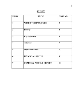 2


                        INDEX
SRNO                    TOPIC   PAGE NO


1      WIPRO TECHNOLOGIES       3


2      History                  4


3      Key industries           6


4      Timeline                 7


5      Wipro businesses         7


6      FINANCIAL STATUS         8


7      COMPANY PROFILE REPORT   11
 