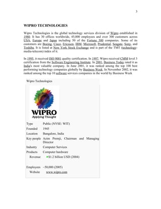 3



WIPRO TECHNOLOGIES

Wipro Technologies is the global technology services division of Wipro established in
1980. It has 30 offices worldwide, 45,000 employees and over 300 customers across
USA, Europe and Japan including 50 of the Fortune 500 companies. Some of its
customers are Boeing, Cisco, Ericsson, IBM, Microsoft, Prudential, Seagate, Sony, and
Toshiba. It is listed at New York Stock Exchange and is part of the TMT (technology-
media-telecom) index of it.

In 1995, it received ISO 9001 quality certification. In 1997, Wipro received CMM level 3
certification from the Software Engineering Institute. In 2001, Business Today rated it as
India's most valuable company. In June 2001, it was ranked among the top 100 best
performing technology companies globally by Business Week. In November 2002, it was
ranked among the top 10 software services companies in the world by Business Week

  Wipro Technologies




  Type         Public (NYSE: WIT)
  Founded      1945
  Location     Bangalore, India
  Key people Azim Premji, Chairman and Managing
             Director
  Industry     Computer Services
  Products     Computer hardware
    Revenue        $1.2 billion USD (2004)


  Employees ~50,000 (2005)
    Website      www.wipro.com
 