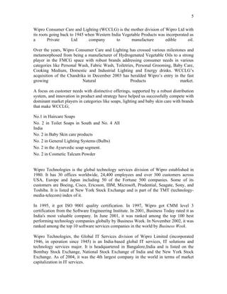 5

Wipro Consumer Care and Lighting (WCCLG) is the mother division of Wipro Ltd with
its roots going back to 1945 when Western India Vegetable Products was incorporated as
a        Private      Ltd     company        to     manufacture       edible       oil.

Over the years, Wipro Consumer Care and Lighting has crossed various milestones and
metamorphosed from being a manufacturer of Hydrogenated Vegetable Oils to a strong
player in the FMCG space with robust brands addressing consumer needs in various
categories like Personal Wash, Fabric Wash, Toiletries, Personal Grooming, Baby Care,
Cooking Medium, Domestic and Industrial Lighting and Energy drinks. WCCLG’s
acquisition of the Chandrika in December 2003 has heralded Wipro’s entry in the fast
growing                   Natural                   Products                  market.

A focus on customer needs with distinctive offerings, supported by a robust distribution
system, and innovation in product and strategy have helped us successfully compete with
dominant market players in categories like soaps, lighting and baby skin care with brands
that make WCCLG;

No.1 in Haircare Soaps
No. 2 in Toilet Soaps in South and No. 4 All
India
No. 2 in Baby Skin care products
No. 2 in General Lighting Systems (Bulbs)
No. 2 in the Ayurvedic soap segment.
No. 2 in Cosmetic Talcum Powder


Wipro Technologies is the global technology services division of Wipro established in
1980. It has 30 offices worldwide, 24,400 employees and over 300 customers across
USA, Europe and Japan including 50 of the Fortune 500 companies. Some of its
customers are Boeing, Cisco, Ericsson, IBM, Microsoft, Prudential, Seagate, Sony, and
Toshiba. It is listed at New York Stock Exchange and is part of the TMT (technology-
media-telecom) index of it.

In 1995, it got ISO 9001 quality certification. In 1997, Wipro got CMM level 3
certification from the Software Engineering Institute. In 2001, Business Today rated it as
India's most valuable company. In June 2001, it was ranked among the top 100 best
performing technology companies globally by Business Week. In November 2002, it was
ranked among the top 10 software services companies in the world by Business Week.

Wipro Technologies, the Global IT Services division of Wipro Limited (incorporated
1946, in operation since 1945) is an India-based global IT services, IT solutions and
technology services major. It is headquartered in Bangalore,India and is listed on the
Bombay Stock Exchange, National Stock Exchange of India and the New York Stock
Exchange. As of 2004, it was the 4th largest company in the world in terms of market
capitalization in IT services.
 