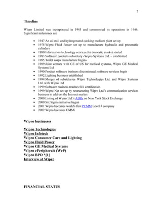 7


Timeline

Wipro Limited was incorporated in 1945 and commenced its operations in 1946.
Significant milestones are

      •    1947:An oil mill and hydrogenated cooking medium plant set up
      •    1975:Wipro Fluid Power set up to manufacture hydraulic and pneumatic
           cylinders
      •    1980:Information technology services for domestic market started
      •    1983:Software products subsidiary -Wipro Systems Ltd. – established
      •    1985:Toilet soaps manufacture begins
      •    1989:Joint venture with GE of US for medical systems, Wipro GE Medical
           Systems Ltd
      •    1990:Product software business discontinued; software services begin
      •    1992:Lighting business established
      •    1994:Merger of subsidiaries Wipro Technologies Ltd. and Wipro Systems
           Ltd. with Wipro Ltd
      •    1999:Software business reaches SEI certification
      •    1999:Wipro Net set up by restructuring Wipro Ltd.'s communication services
           business to address the Internet market
      •    2000:Listing of Wipro Ltd.'s ADRs on New York Stock Exchange
      •    2000:Six Sigma initiative begun
      •    2001:Wipro becomes world's first PCMM Level 5 company
      •    2002:Wipro becomes CMMi


Wipro businesses

Wipro Technologies
Wipro Infotech
Wipro Consumer Care and Lighting
Wipro Fluid Power
Wipro GE Medical Systems
Wipro ePeripherals (WeP)
Wipro BPO *[1]
Interview at Wipro




FINANCIAL STATUS
 