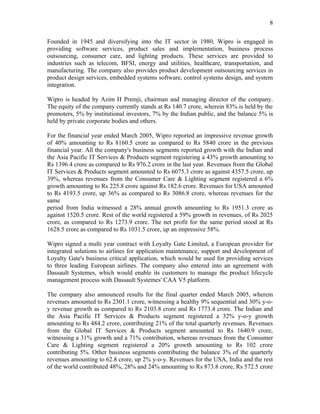 8

Founded in 1945 and diversifying into the IT sector in 1980, Wipro is engaged in
providing software services, product sales and implementation, business process
outsourcing, consumer care, and lighting products. These services are provided to
industries such as telecom, BFSI, energy and utilities, healthcare, transportation, and
manufacturing. The company also provides product development outsourcing services in
product design services, embedded systems software, control systems design, and system
integration.

Wipro is headed by Azim H Premji, chairman and managing director of the company.
The equity of the company currently stands at Rs 140.7 crore, wherein 83% is held by the
promoters, 5% by institutional investors, 7% by the Indian public, and the balance 5% is
held by private corporate bodies and others.

For the financial year ended March 2005, Wipro reported an impressive revenue growth
of 40% amounting to Rs 8160.5 crore as compared to Rs 5840 crore in the previous
financial year. All the company's business segments reported growth with the Indian and
the Asia Pacific IT Services & Products segment registering a 43% growth amounting to
Rs 1396.4 crore as compared to Rs 976.2 crore in the last year. Revenues from the Global
IT Services & Products segment amounted to Rs 6075.3 crore as against 4357.5 crore, up
39%, whereas revenues from the Consumer Care & Lighting segment registered a 6%
growth amounting to Rs 225.8 crore against Rs 182.6 crore. Revenues for USA amounted
to Rs 4193.5 crore, up 36% as compared to Rs 3086.8 crore, whereas revenues for the
same
period from India witnessed a 28% annual growth amounting to Rs 1951.3 crore as
against 1520.5 crore. Rest of the world registered a 59% growth in revenues, of Rs 2025
crore, as compared to Rs 1273.9 crore. The net profit for the same period stood at Rs
1628.5 crore as compared to Rs 1031.5 crore, up an impressive 58%.

Wipro signed a multi year contract with Loyalty Gate Limited, a European provider for
integrated solutions to airlines for application maintenance, support and development of
Loyalty Gate's business critical application, which would be used for providing services
to three leading European airlines. The company also entered into an agreement with
Dassault Systemes, which would enable its customers to manage the product lifecycle
management process with Dassault Systemes' CAA V5 platform.

The company also announced results for the final quarter ended March 2005, wherein
revenues amounted to Rs 2301.1 crore, witnessing a healthy 9% sequential and 30% y-o-
y revenue growth as compared to Rs 2103.8 crore and Rs 1773.4 crore. The Indian and
the Asia Pacific IT Services & Products segment registered a 32% y-o-y growth
amounting to Rs 484.2 crore, contributing 21% of the total quarterly revenues. Revenues
from the Global IT Services & Products segment amounted to Rs 1640.9 crore,
witnessing a 31% growth and a 71% contribution, whereas revenues from the Consumer
Care & Lighting segment registered a 20% growth amounting to Rs 102 crore
contributing 5%. Other business segments contributing the balance 3% of the quarterly
revenues amounting to 62.8 crore, up 2% y-o-y. Revenues for the USA, India and the rest
of the world contributed 48%, 28% and 24% amounting to Rs 873.8 crore, Rs 572.5 crore
 