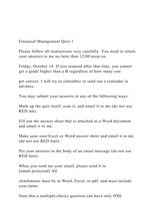 Financial Management Quiz 1
Please follow all instructions very carefully. You need to return
your answers to me no later than 12:00 noon on
Friday, October 14. If you respond after that time, you cannot
get a grade higher than a B regardless of how many you
get correct. I will try to remember to send out a reminder in
advance.
You may submit your answers in any of the following ways:
Mark up the quiz itself, scan it, and email it to me (do not use
RED ink).
Fill out the answer sheet that is attached as a Word document
and email it to me.
Make your own Excel or Word answer sheet and email it to me
(do not use RED font).
Put your answers in the body of an email message (do not use
RED font).
When you send me your email, please send it to
[email protected] All
attachments must be in Word, Excel, or pdf, and must include
your name.
Note that a multiple-choice question can have only ONE
 
