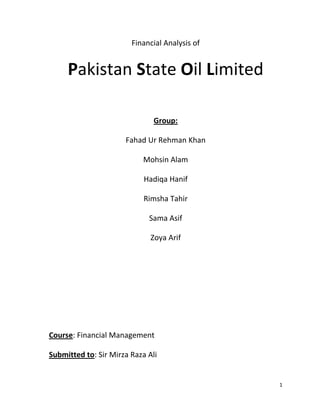 1
Financial Analysis of
Pakistan State Oil Limited
Group:
Fahad Ur Rehman Khan
Mohsin Alam
Hadiqa Hanif
Rimsha Tahir
Sama Asif
Zoya Arif
Course: Financial Management
Submitted to: Sir Mirza Raza Ali
 
