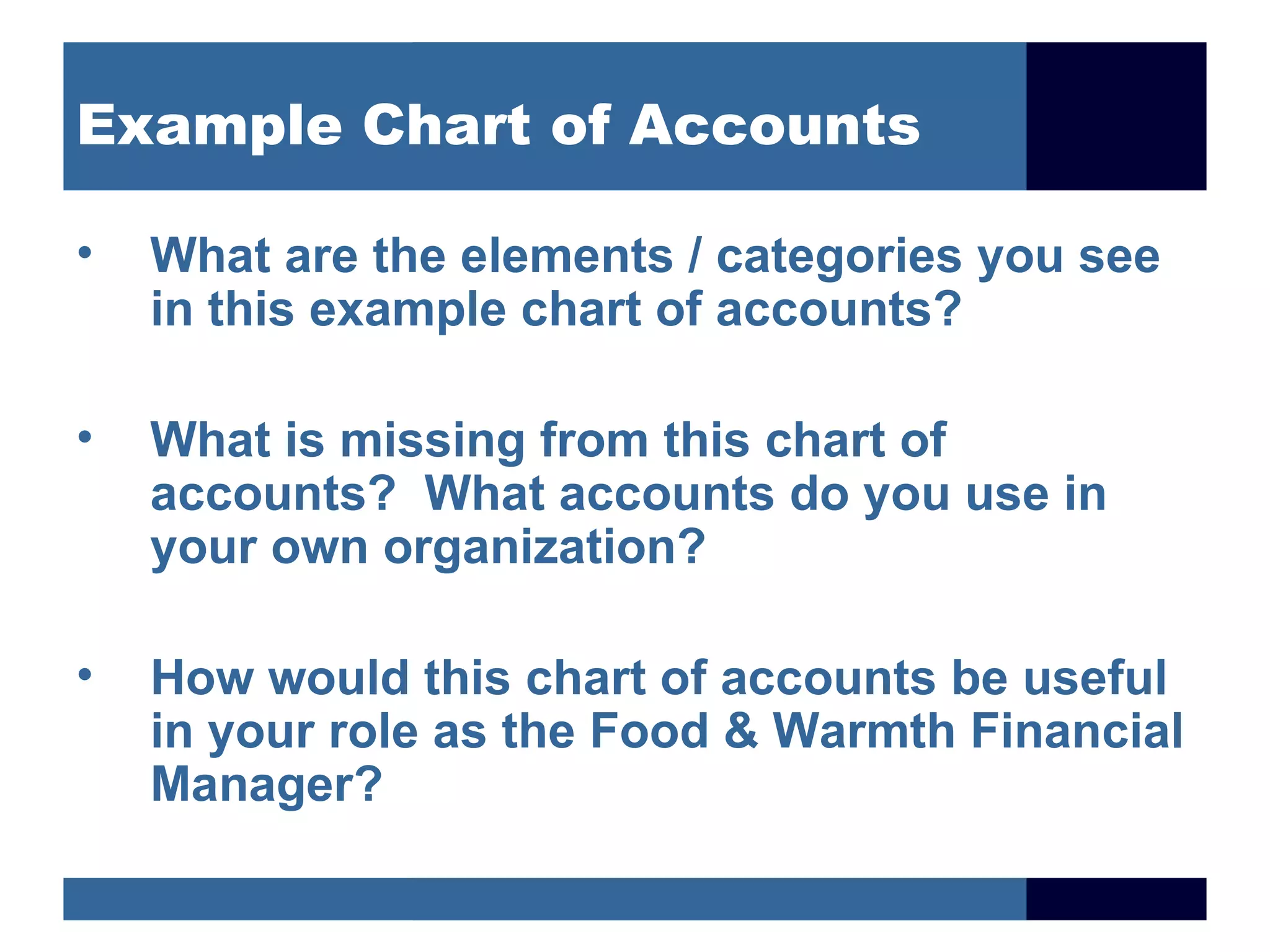 Example Chart of Accounts

•   What are the elements / categories you see
    in this example chart of accounts?

•   What is missing from this chart of
    accounts? What accounts do you use in
    your own organization?

•   How would this chart of accounts be useful
    in your role as the Food & Warmth Financial
    Manager?
 