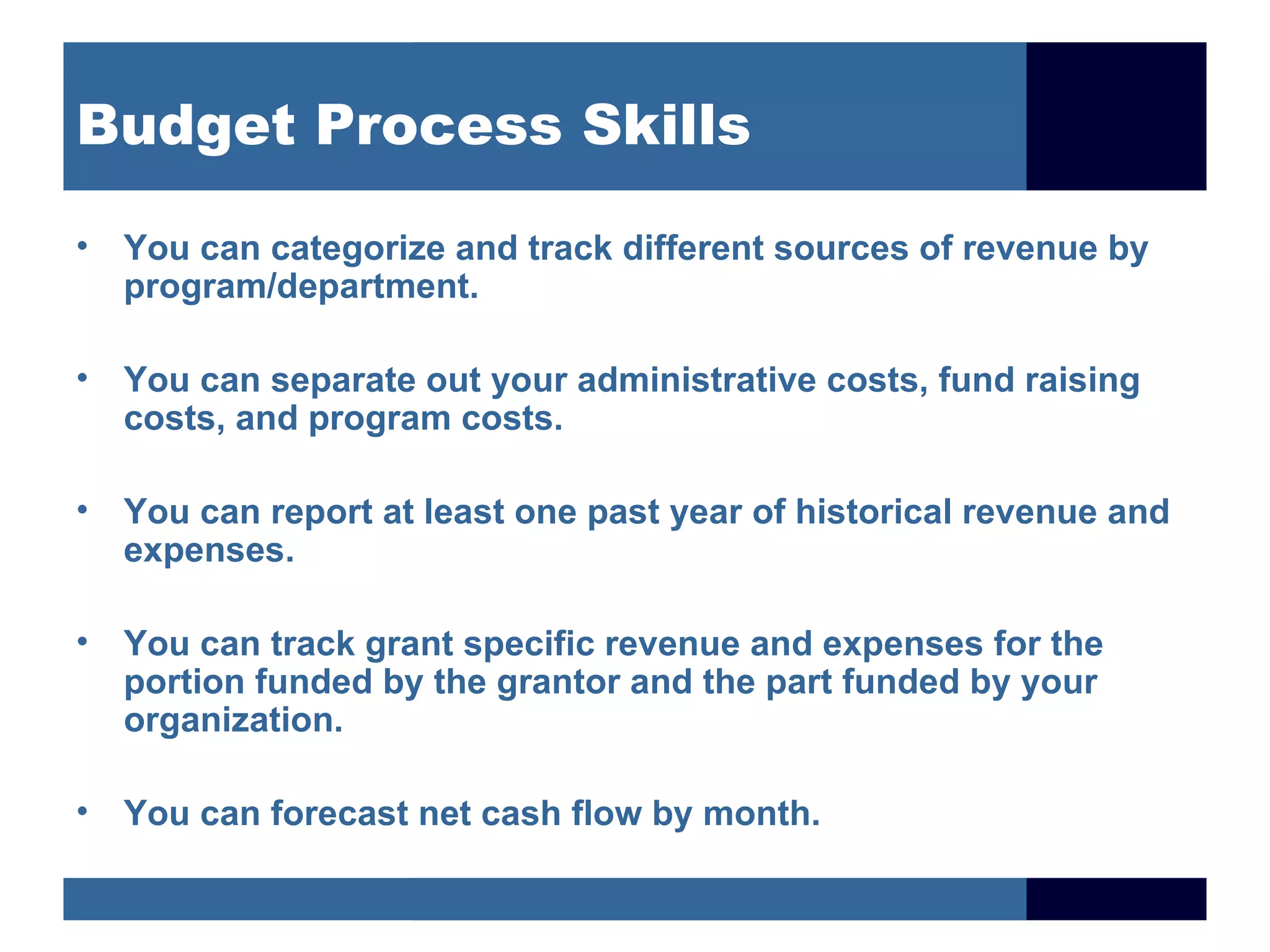 Budget Process Skills

• You can categorize and track different sources of revenue by
  program/department.

• You can separate out your administrative costs, fund raising
  costs, and program costs.

• You can report at least one past year of historical revenue and
  expenses.

• You can track grant specific revenue and expenses for the
  portion funded by the grantor and the part funded by your
  organization.

• You can forecast net cash flow by month.
 