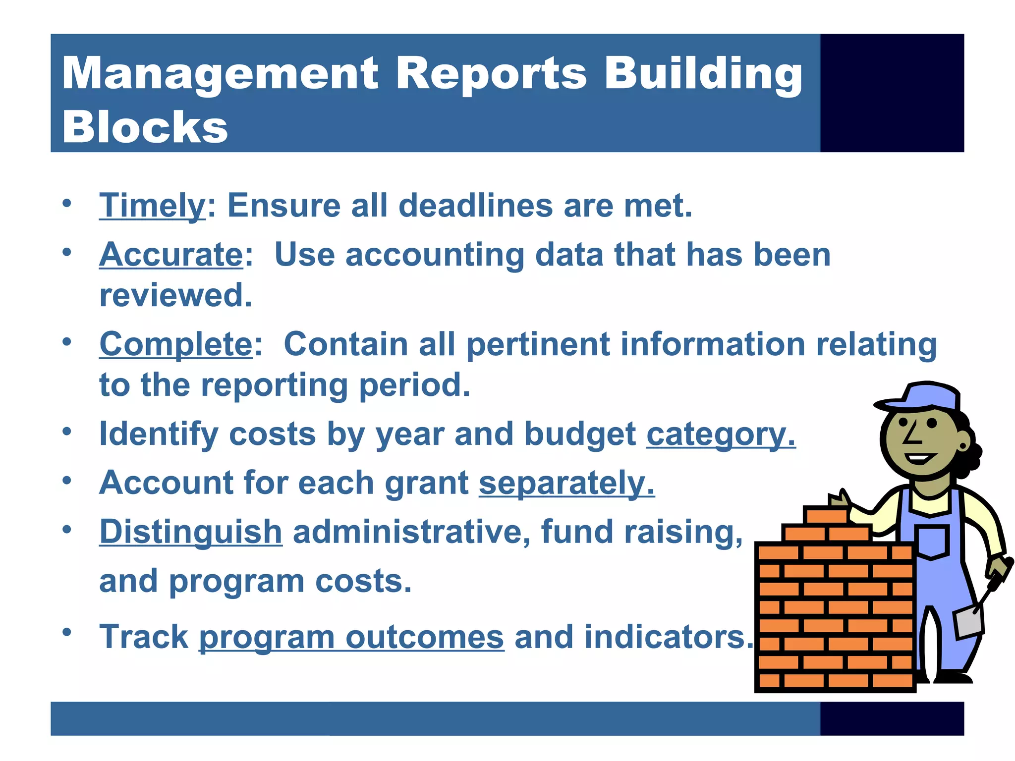 Management Reports Building
Blocks
• Timely: Ensure all deadlines are met.
• Accurate: Use accounting data that has been
  reviewed.
• Complete: Contain all pertinent information relating
  to the reporting period.
• Identify costs by year and budget category.
• Account for each grant separately.
• Distinguish administrative, fund raising,
  and program costs.
• Track program outcomes and indicators.
 