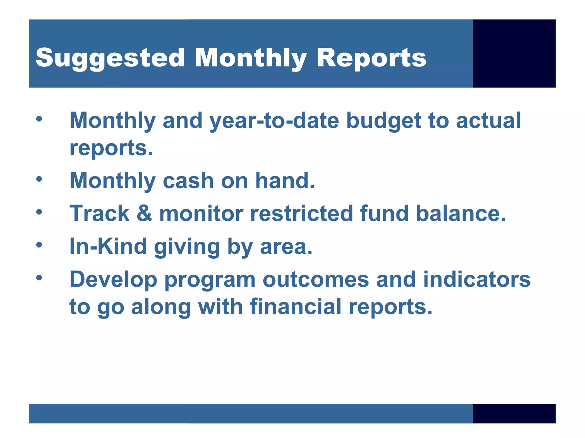 Suggested Monthly Reports

•   Monthly and year-to-date budget to actual
    reports.
•   Monthly cash on hand.
•   Track & monitor restricted fund balance.
•   In-Kind giving by area.
•   Develop program outcomes and indicators
    to go along with financial reports.
 