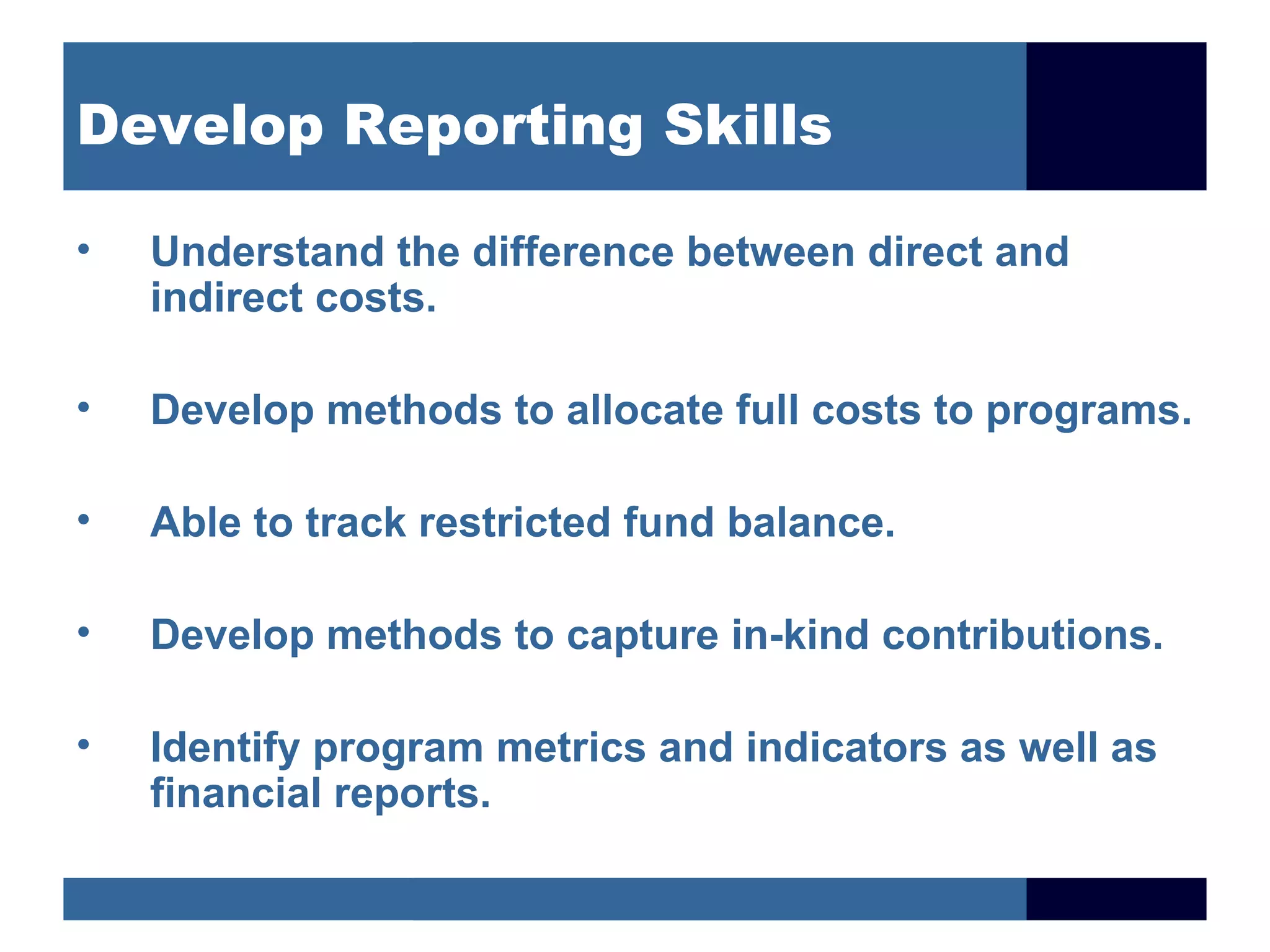 Develop Reporting Skills

•   Understand the difference between direct and
    indirect costs.

•   Develop methods to allocate full costs to programs.

•   Able to track restricted fund balance.

•   Develop methods to capture in-kind contributions.

•   Identify program metrics and indicators as well as
    financial reports.
 