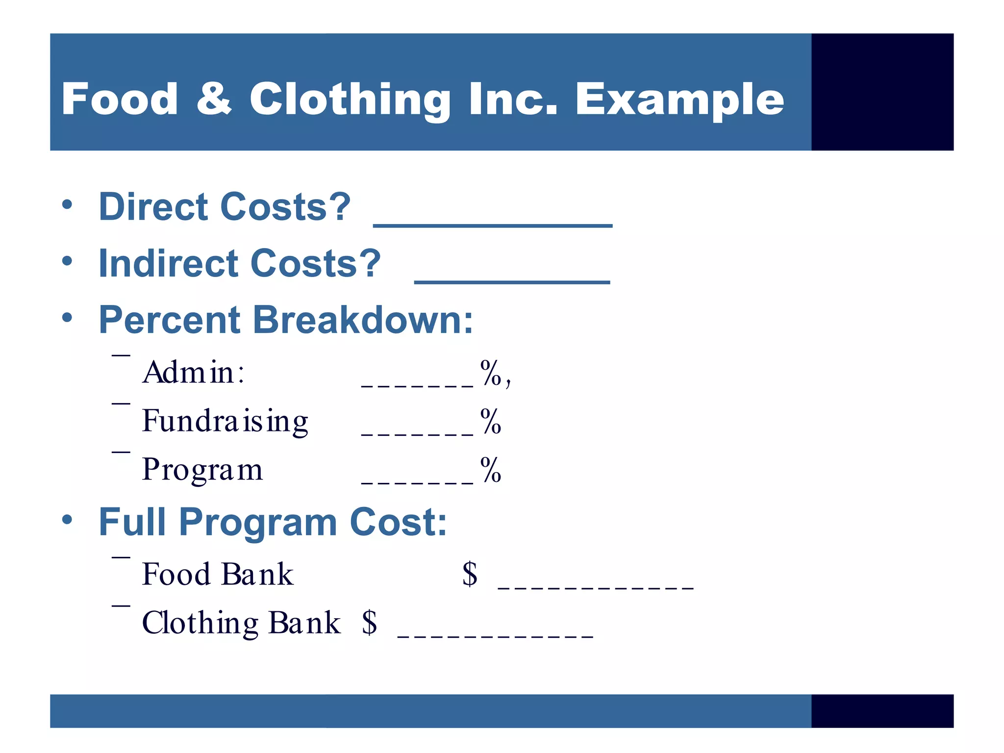 Food & Clothing Inc. Example

• Direct Costs? ___________
• Indirect Costs? _________
• Percent Breakdown:
  –
    Admin :        _ _ _ _ _ _ _ %,
  –
    Fundraising    _______%
  –
    Program        _______%
• Full Program Cost:
  –
    Food Bank              $ ____________
  –
    Clothing Bank $ _ _ _ _ _ _ _ _ _ _ _ _
 