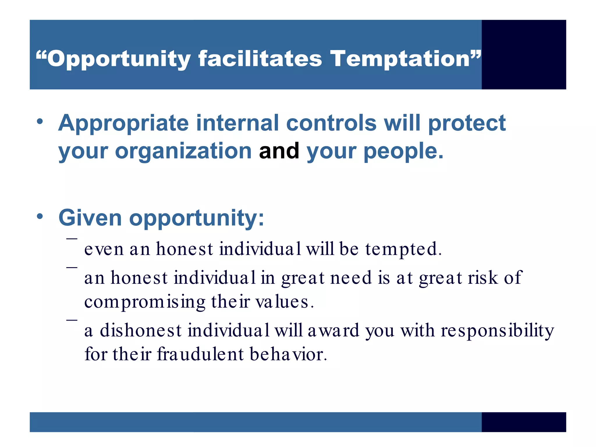 “Opportunity facilitates Temptation”

• Appropriate internal controls will protect
  your organization and your people.

• Given opportunity:
  –
    even an honest individual will be tempted .
  –
    an honest individual in great need is at great risk of
    compromising their values .
  –
    a dishonest individual will award you with responsibility
    for their fraudulent behavior.
 