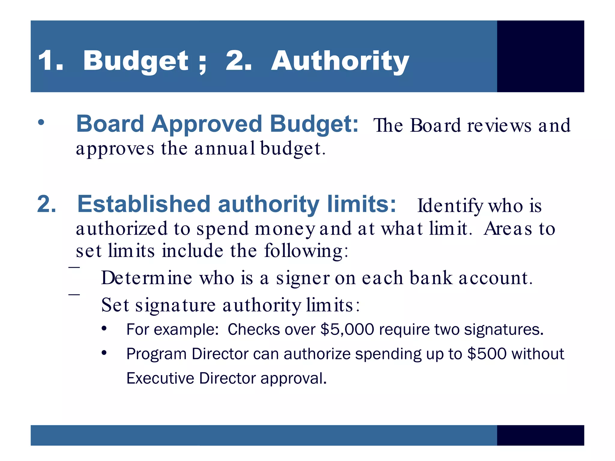 1. Budget ; 2. Authority

•   Board Approved Budget: The Board reviews and
    approves the annual budget .

2. Established authority limits: Identify who is
     authorized to spend money and at what limit . Areas to
     set limits include the following:
    –
        Determine who is a signer on each bank account .
    –
        Set signature authority limits :
       • For example: Checks over $5,000 require two signatures.
       • Program Director can authorize spending up to $500 without
         Executive Director approval.
 