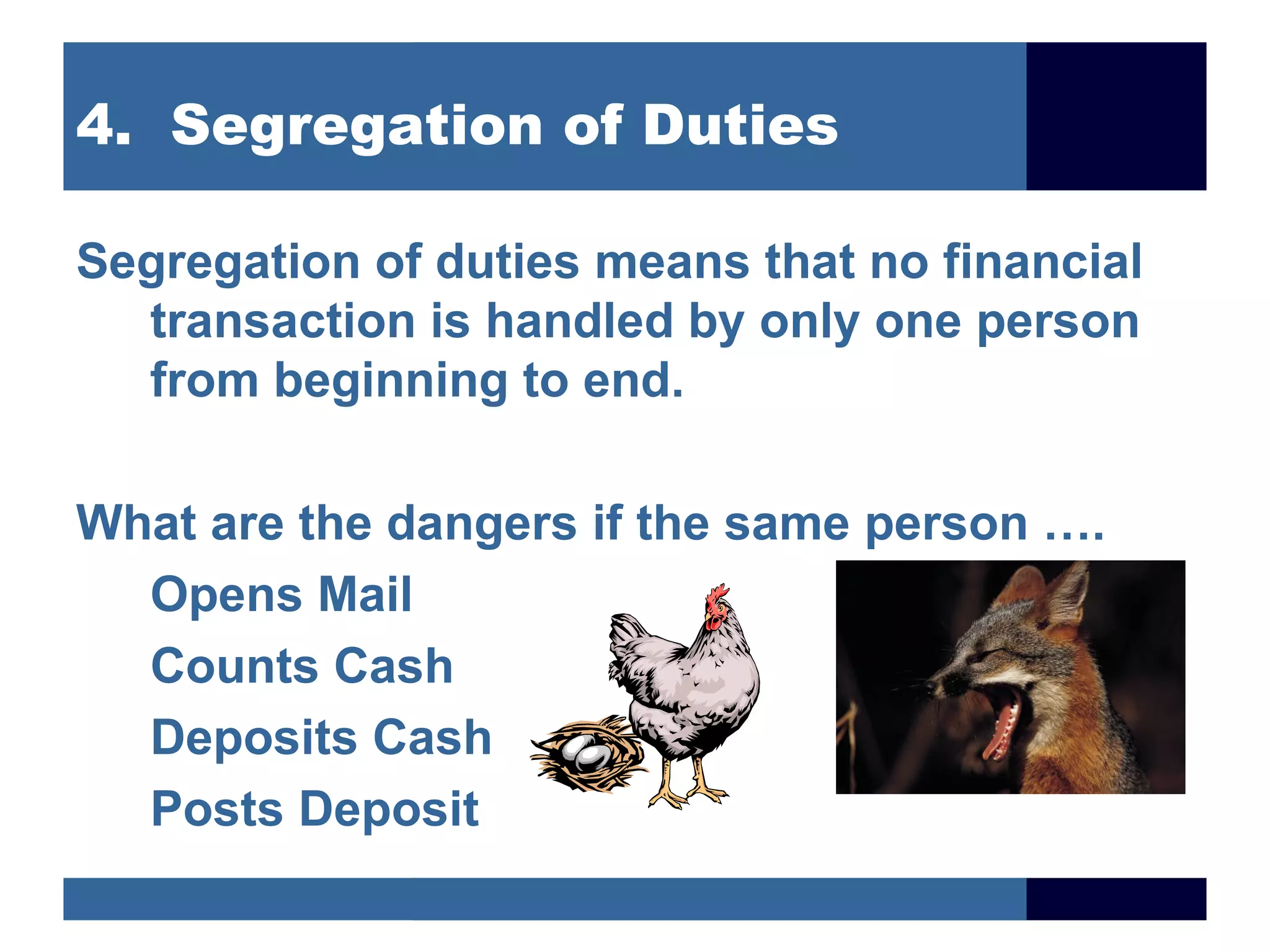 4. Segregation of Duties

Segregation of duties means that no financial
  transaction is handled by only one person
  from beginning to end.

What are the dangers if the same person ….
  Opens Mail
  Counts Cash
  Deposits Cash
  Posts Deposit
 