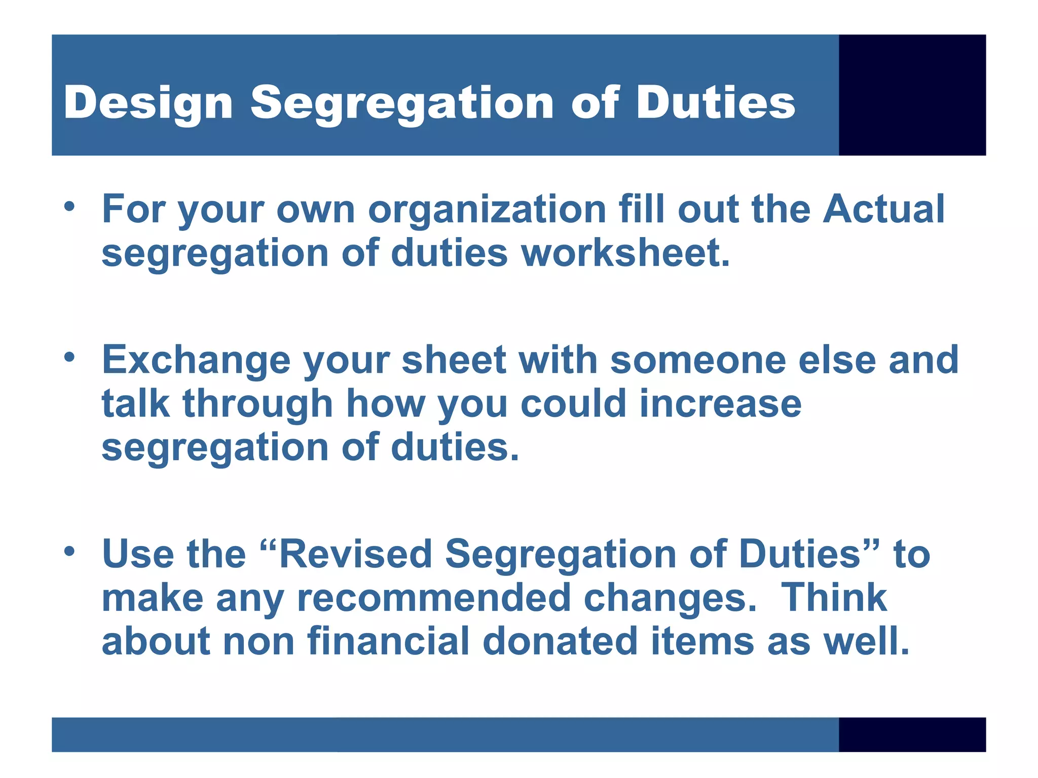 Design Segregation of Duties

• For your own organization fill out the Actual
  segregation of duties worksheet.

• Exchange your sheet with someone else and
  talk through how you could increase
  segregation of duties.

• Use the “Revised Segregation of Duties” to
  make any recommended changes. Think
  about non financial donated items as well.
 