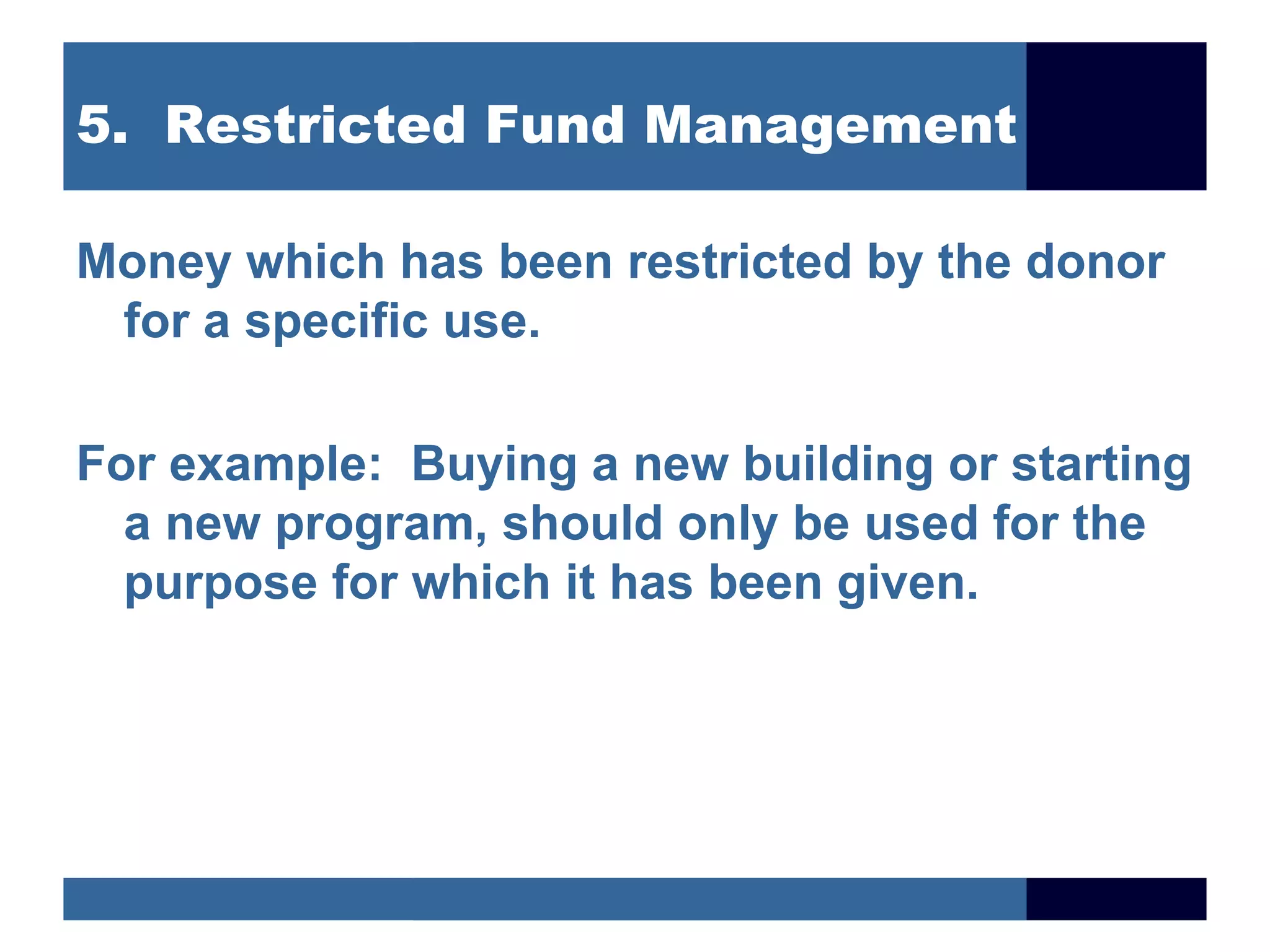 5. Restricted Fund Management

Money which has been restricted by the donor
 for a specific use.

For example: Buying a new building or starting
  a new program, should only be used for the
  purpose for which it has been given.
 