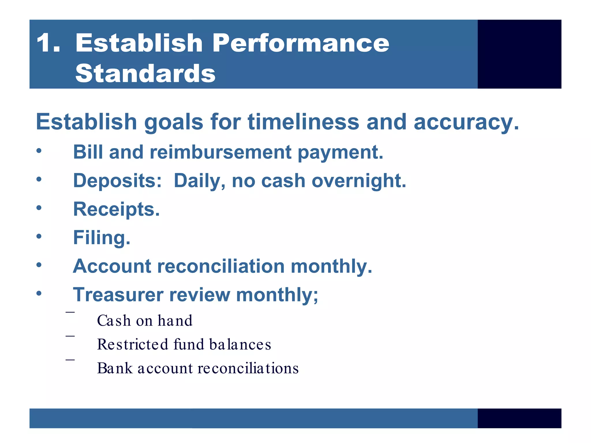 1. Establish Performance
   Standards
Establish goals for timeliness and accuracy.
•   Bill and reimbursement payment.
•   Deposits: Daily, no cash overnight.
•   Receipts.
•   Filing.
•   Account reconciliation monthly.
•   Treasurer review monthly;
    –
        Cash on hand
    –
        Restricted fund balances
    –
        Bank account reconciliations
 