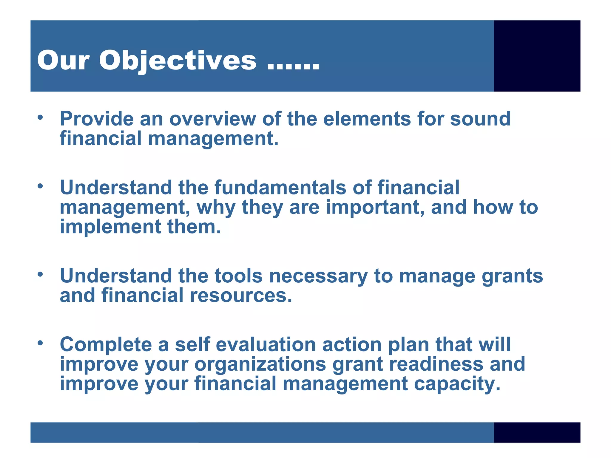 Our Objectives ……

• Provide an overview of the elements for sound
  financial management.

• Understand the fundamentals of financial
  management, why they are important, and how to
  implement them.

• Understand the tools necessary to manage grants
  and financial resources.

• Complete a self evaluation action plan that will
  improve your organizations grant readiness and
  improve your financial management capacity.
 