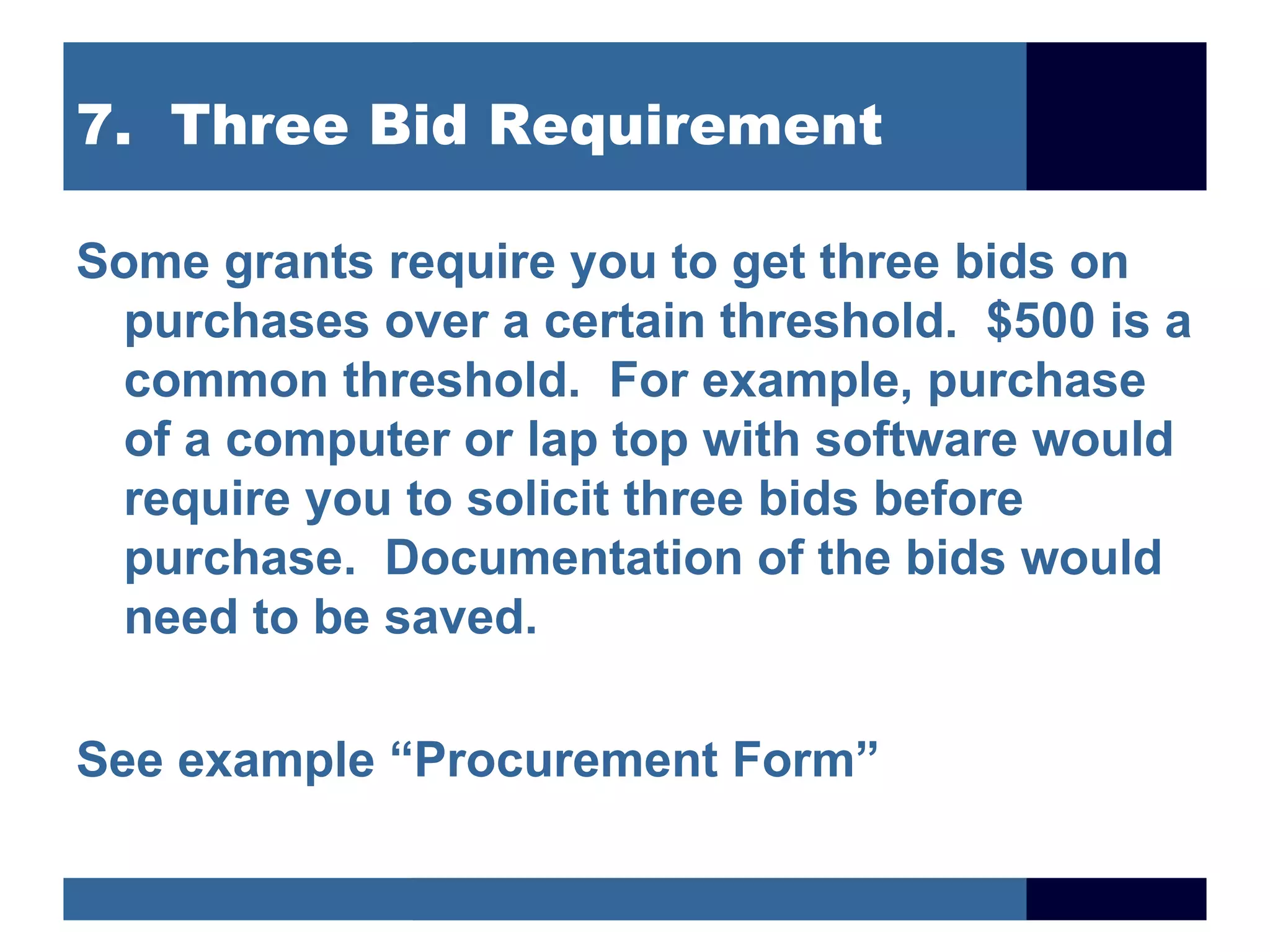 7. Three Bid Requirement

Some grants require you to get three bids on
 purchases over a certain threshold. $500 is a
 common threshold. For example, purchase
 of a computer or lap top with software would
 require you to solicit three bids before
 purchase. Documentation of the bids would
 need to be saved.

See example “Procurement Form”
 