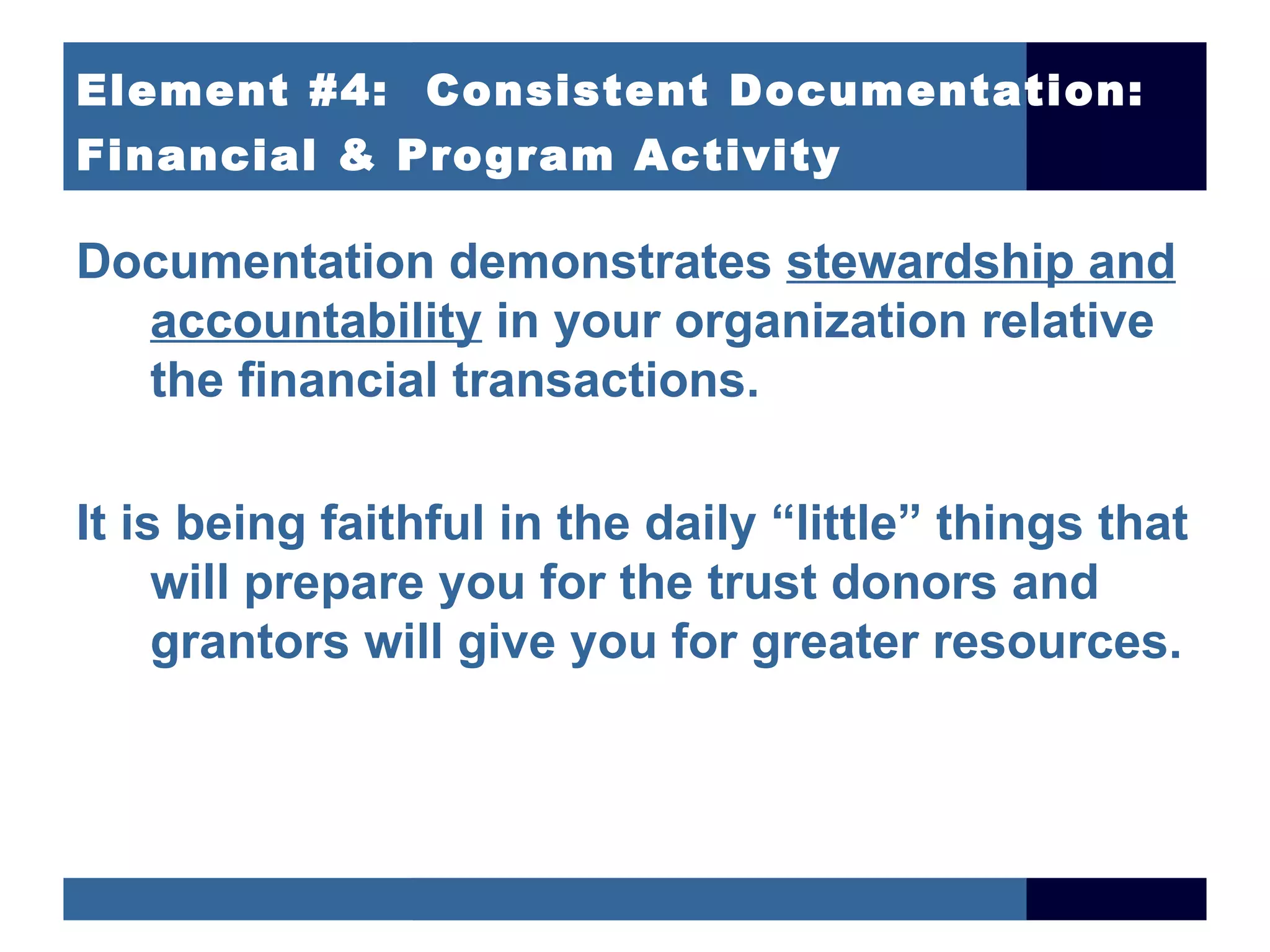 Element #4: Consistent Documentation:
Financial & Program Activity

Documentation demonstrates stewardship and
  accountability in your organization relative
  the financial transactions.

It is being faithful in the daily “little” things that
     will prepare you for the trust donors and
     grantors will give you for greater resources.
 