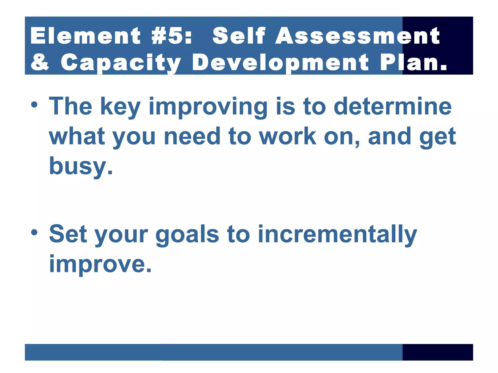Element #5: Self Assessment
& Capacity Development Plan.
• The key improving is to determine
  what you need to work on, and get
  busy.

• Set your goals to incrementally
  improve.
 