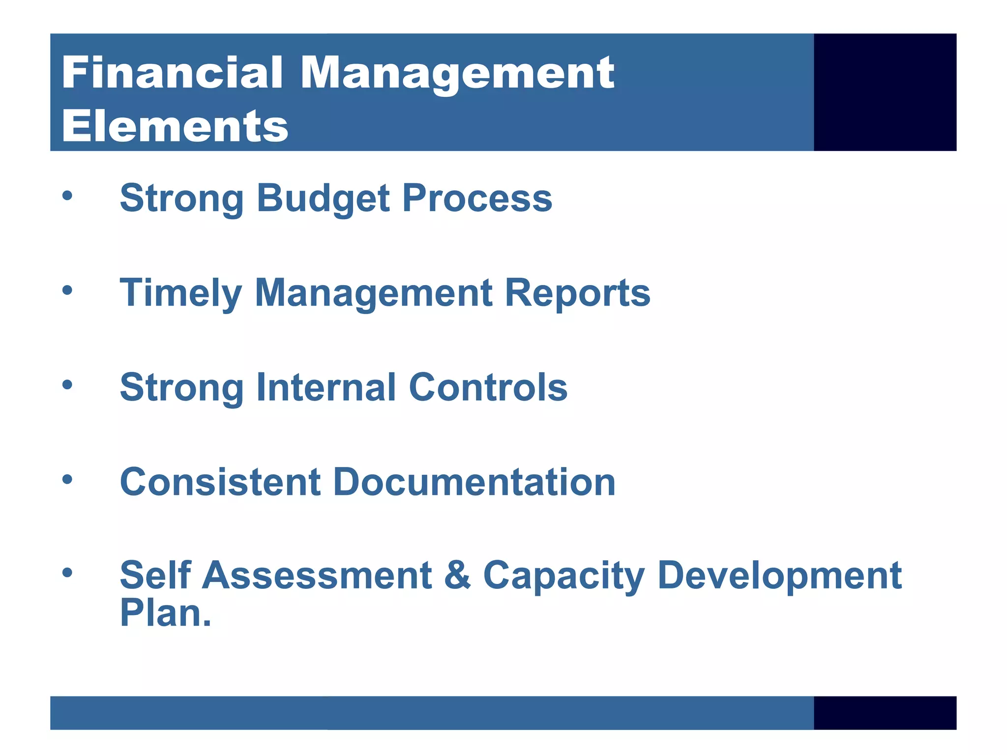Financial Management
Elements
•   Strong Budget Process

•   Timely Management Reports

•   Strong Internal Controls

•   Consistent Documentation

•   Self Assessment & Capacity Development
    Plan.
 