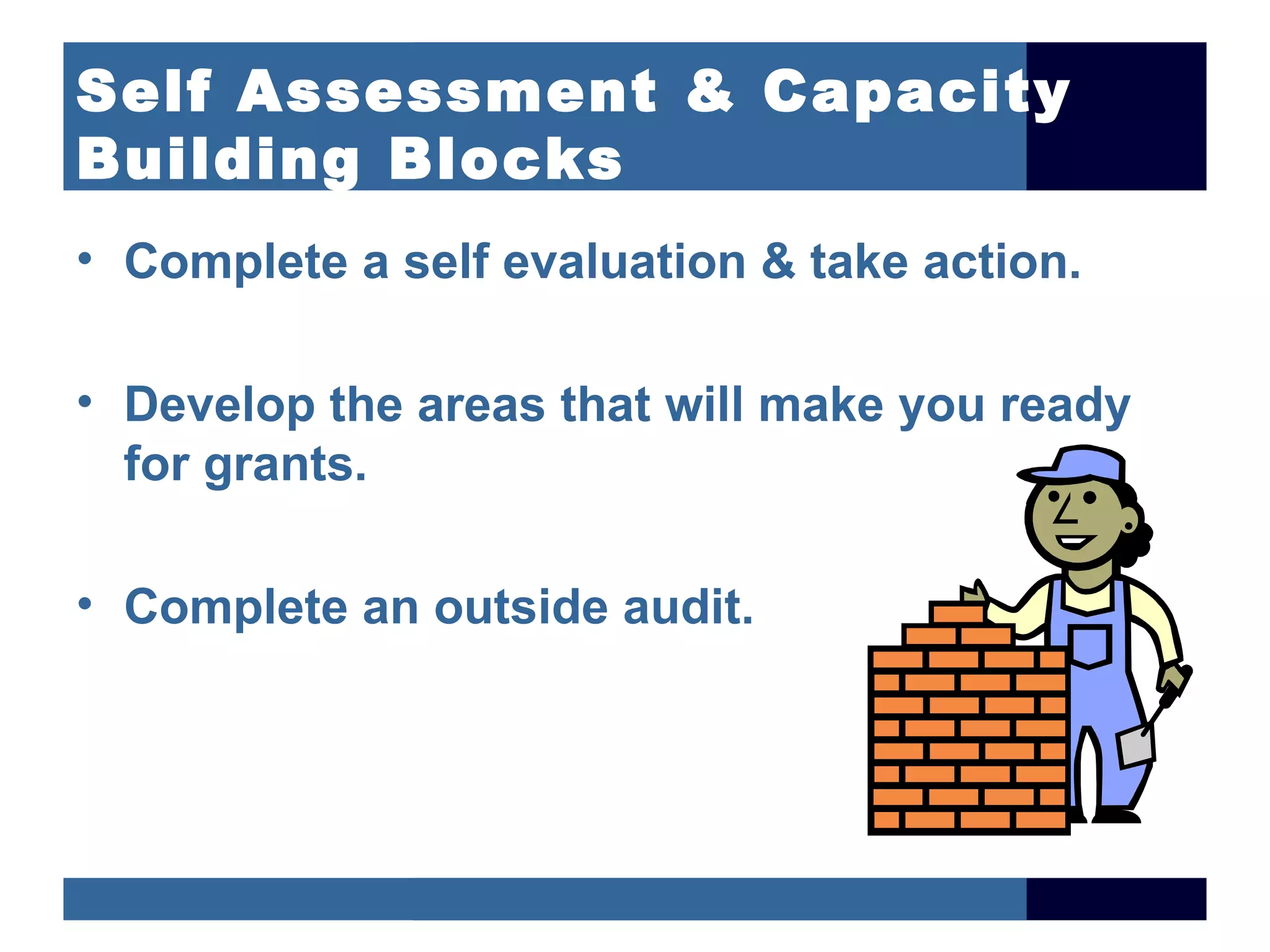 Self Assessment & Capacity
Building Blocks
• Complete a self evaluation & take action.

• Develop the areas that will make you ready
  for grants.

• Complete an outside audit.
 