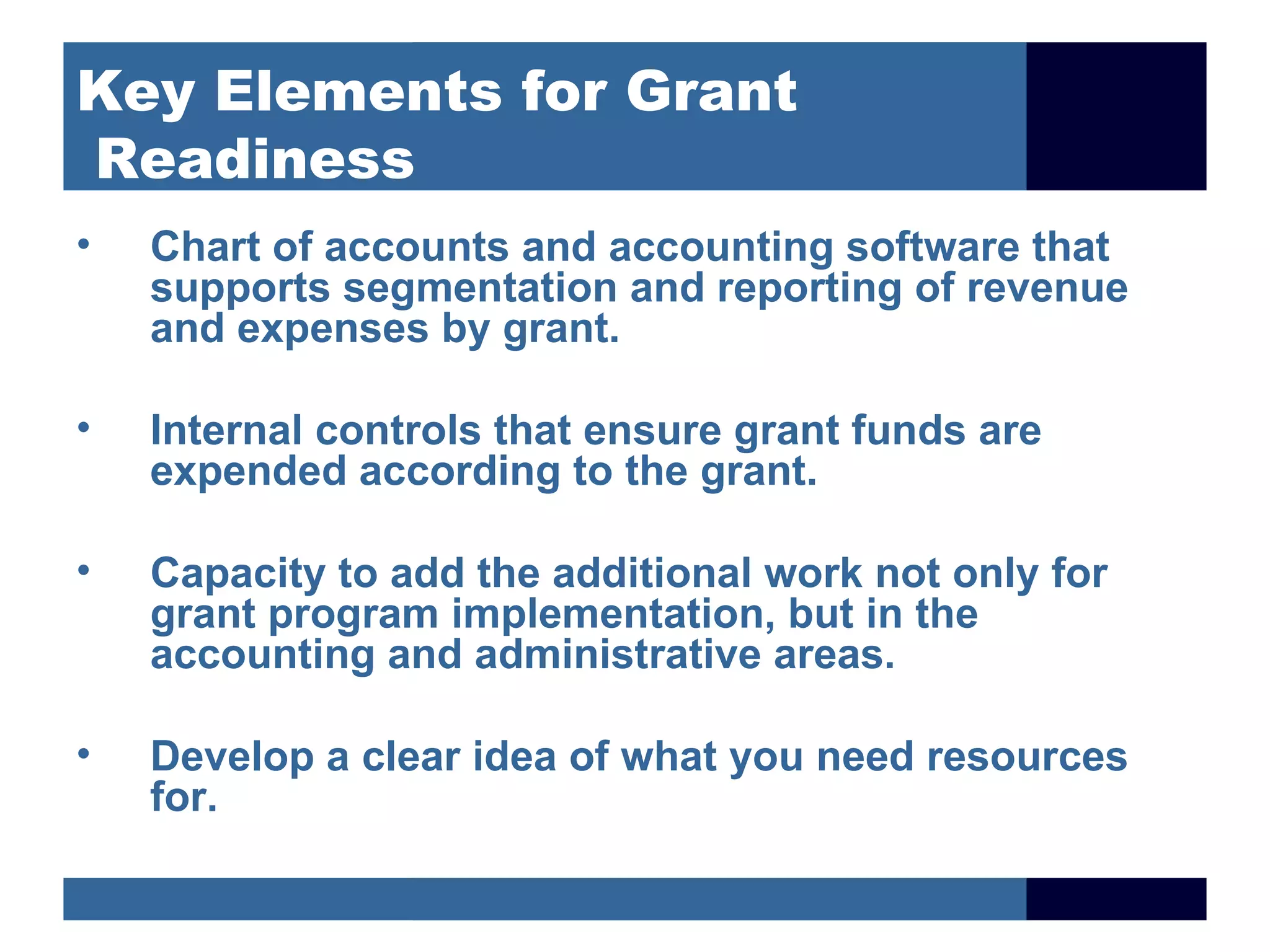 Key Elements for Grant
Readiness
•   Chart of accounts and accounting software that
    supports segmentation and reporting of revenue
    and expenses by grant.

•   Internal controls that ensure grant funds are
    expended according to the grant.

•   Capacity to add the additional work not only for
    grant program implementation, but in the
    accounting and administrative areas.

•   Develop a clear idea of what you need resources
    for.
 