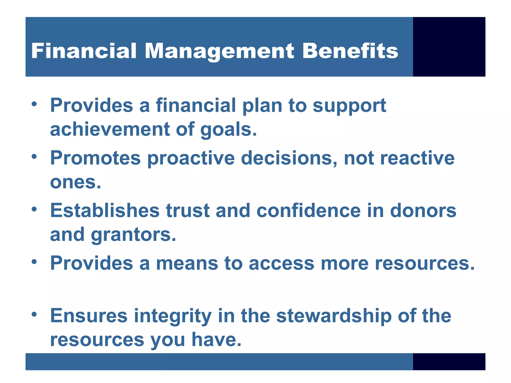 Financial Management Benefits

• Provides a financial plan to support
  achievement of goals.
• Promotes proactive decisions, not reactive
  ones.
• Establishes trust and confidence in donors
  and grantors.
• Provides a means to access more resources.

• Ensures integrity in the stewardship of the
  resources you have.
 