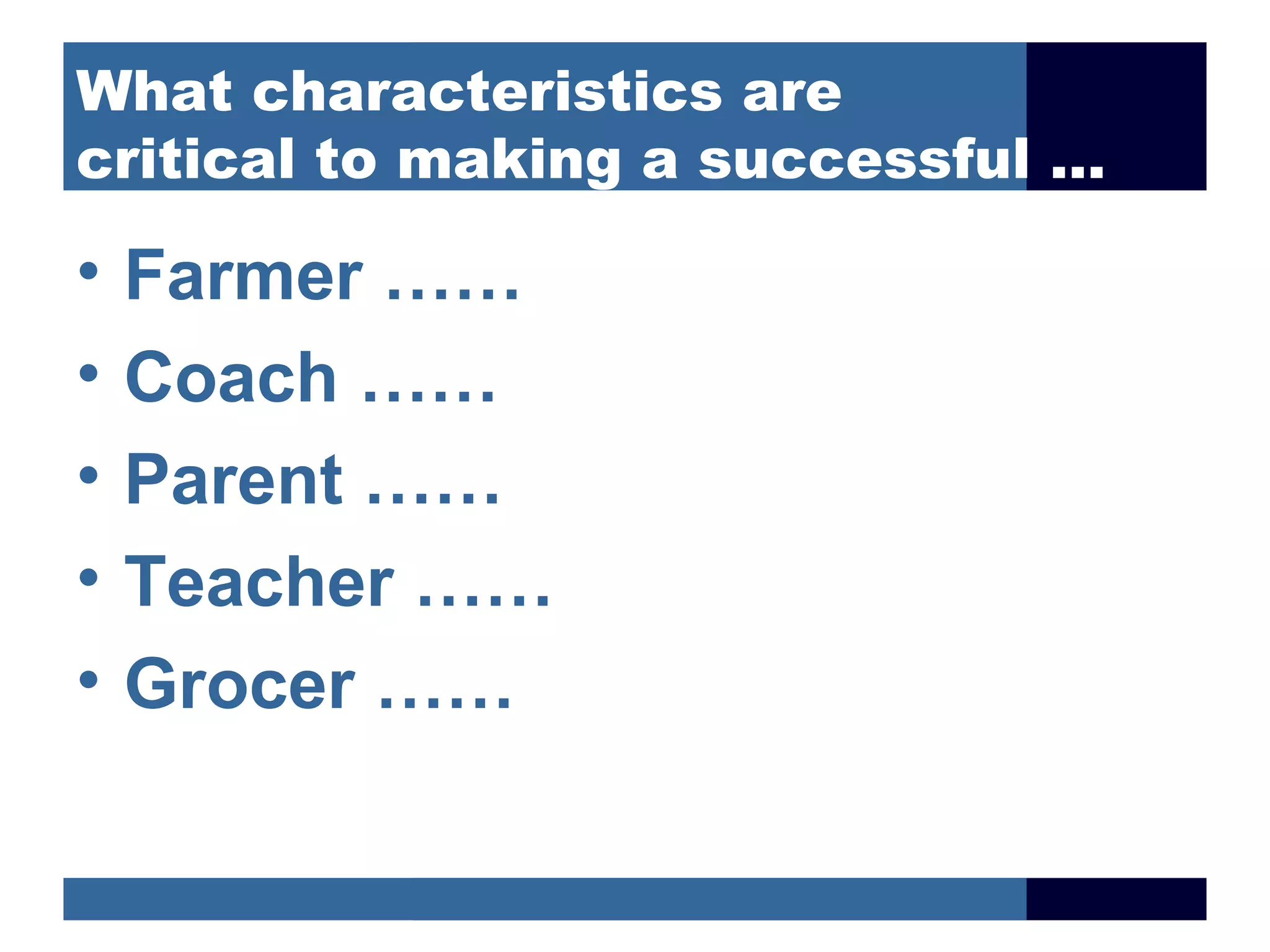 What characteristics are
critical to making a successful …

•   Farmer ……
•   Coach ……
•   Parent ……
•   Teacher ……
•   Grocer ……
 