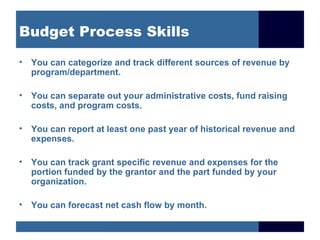 Budget Process Skills

• You can categorize and track different sources of revenue by
  program/department.

• You can separate out your administrative costs, fund raising
  costs, and program costs.

• You can report at least one past year of historical revenue and
  expenses.

• You can track grant specific revenue and expenses for the
  portion funded by the grantor and the part funded by your
  organization.

• You can forecast net cash flow by month.
 