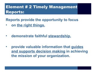 Element # 2 Timely Management
Reports:
Reports provide the opportunity to focus
• on the right things,

•   demonstrate faithful stewardship,

•   provide valuable information that guides
    and supports decision making in achieving
    the mission of your organization.
 