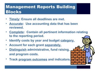 Management Reports Building
Blocks
• Timely: Ensure all deadlines are met.
• Accurate: Use accounting data that has been
  reviewed.
• Complete: Contain all pertinent information relating
  to the reporting period.
• Identify costs by year and budget category.
• Account for each grant separately.
• Distinguish administrative, fund raising,
  and program costs.
• Track program outcomes and indicators.
 