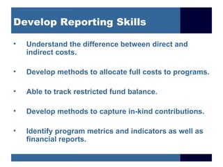 Develop Reporting Skills

•   Understand the difference between direct and
    indirect costs.

•   Develop methods to allocate full costs to programs.

•   Able to track restricted fund balance.

•   Develop methods to capture in-kind contributions.

•   Identify program metrics and indicators as well as
    financial reports.
 