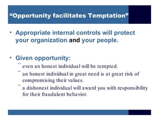 “Opportunity facilitates Temptation”

• Appropriate internal controls will protect
  your organization and your people.

• Given opportunity:
  –
    even an honest individual will be tempted .
  –
    an honest individual in great need is at great risk of
    compromising their values .
  –
    a dishonest individual will award you with responsibility
    for their fraudulent behavior.
 