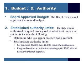 1. Budget ; 2. Authority

•   Board Approved Budget: The Board reviews and
    approves the annual budget .

2. Established authority limits: Identify who is
     authorized to spend money and at what limit . Areas to
     set limits include the following:
    –
        Determine who is a signer on each bank account .
    –
        Set signature authority limits :
       • For example: Checks over $5,000 require two signatures.
       • Program Director can authorize spending up to $500 without
         Executive Director approval.
 