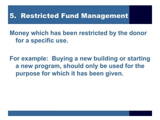 5. Restricted Fund Management

Money which has been restricted by the donor
 for a specific use.

For example: Buying a new building or starting
  a new program, should only be used for the
  purpose for which it has been given.
 