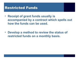 Restricted Funds

• Receipt of grant funds usually is
  accompanied by a contract which spells out
  how the funds can be used.

• Develop a method to review the status of
  restricted funds on a monthly basis.
 