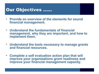 Our Objectives ……

• Provide an overview of the elements for sound
  financial management.

• Understand the fundamentals of financial
  management, why they are important, and how to
  implement them.

• Understand the tools necessary to manage grants
  and financial resources.

• Complete a self evaluation action plan that will
  improve your organizations grant readiness and
  improve your financial management capacity.
 