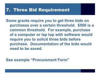 7. Three Bid Requirement

Some grants require you to get three bids on
 purchases over a certain threshold. $500 is a
 common threshold. For example, purchase
 of a computer or lap top with software would
 require you to solicit three bids before
 purchase. Documentation of the bids would
 need to be saved.

See example “Procurement Form”
 