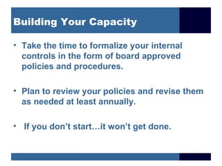Building Your Capacity

• Take the time to formalize your internal
  controls in the form of board approved
  policies and procedures.

• Plan to review your policies and revise them
  as needed at least annually.

• If you don’t start…it won’t get done.
 
