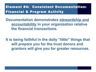 Element #4: Consistent Documentation:
Financial & Program Activity

Documentation demonstrates stewardship and
  accountability in your organization relative
  the financial transactions.

It is being faithful in the daily “little” things that
     will prepare you for the trust donors and
     grantors will give you for greater resources.
 