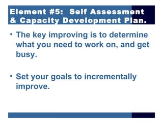 Element #5: Self Assessment
& Capacity Development Plan.
• The key improving is to determine
  what you need to work on, and get
  busy.

• Set your goals to incrementally
  improve.
 