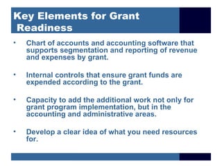 Key Elements for Grant
Readiness
•   Chart of accounts and accounting software that
    supports segmentation and reporting of revenue
    and expenses by grant.

•   Internal controls that ensure grant funds are
    expended according to the grant.

•   Capacity to add the additional work not only for
    grant program implementation, but in the
    accounting and administrative areas.

•   Develop a clear idea of what you need resources
    for.
 