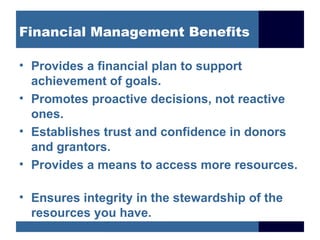 Financial Management Benefits

• Provides a financial plan to support
  achievement of goals.
• Promotes proactive decisions, not reactive
  ones.
• Establishes trust and confidence in donors
  and grantors.
• Provides a means to access more resources.

• Ensures integrity in the stewardship of the
  resources you have.
 