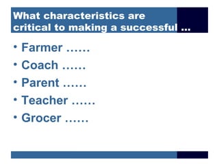 What characteristics are
critical to making a successful …

•   Farmer ……
•   Coach ……
•   Parent ……
•   Teacher ……
•   Grocer ……
 