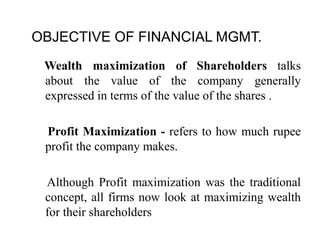 OBJECTIVE OF FINANCIAL MGMT.
Wealth maximization of Shareholders talks
about the value of the company generally
expressed in terms of the value of the shares .
Profit Maximization - refers to how much rupee
profit the company makes.
Although Profit maximization was the traditional
concept, all firms now look at maximizing wealth
for their shareholders
 