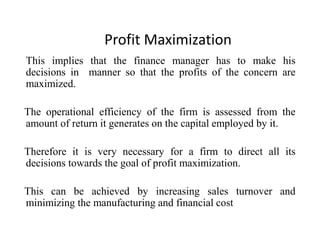 Profit Maximization
This implies that the finance manager has to make his
decisions in manner so that the profits of the concern are
maximized.
The operational efficiency of the firm is assessed from the
amount of return it generates on the capital employed by it.
Therefore it is very necessary for a firm to direct all its
decisions towards the goal of profit maximization.
This can be achieved by increasing sales turnover and
minimizing the manufacturing and financial cost
 